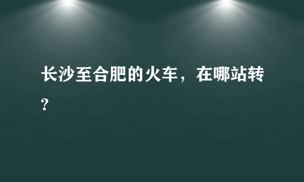 长沙至合肥的火车，在哪站转?