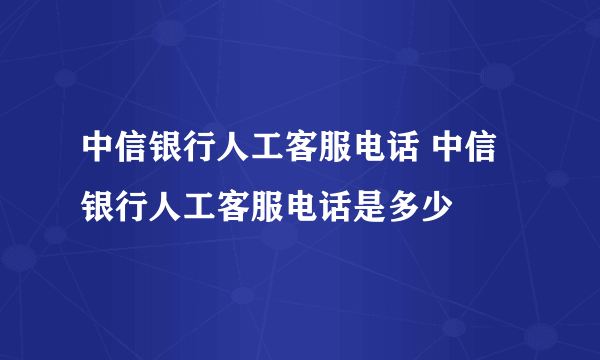 中信银行人工客服电话 中信银行人工客服电话是多少