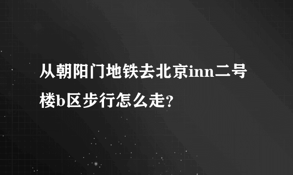 从朝阳门地铁去北京inn二号楼b区步行怎么走？