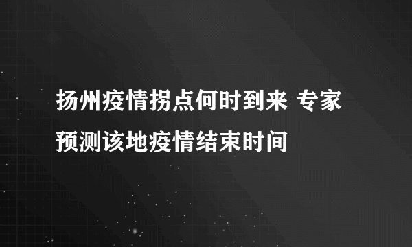 扬州疫情拐点何时到来 专家预测该地疫情结束时间