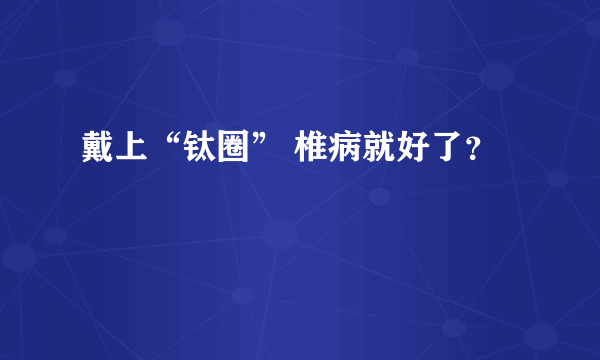 戴上“钛圈” 椎病就好了？