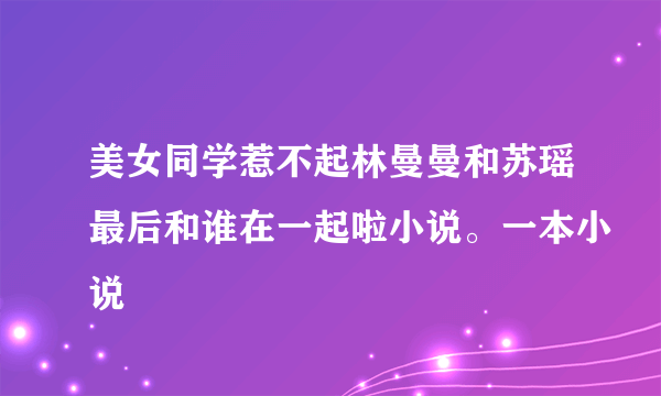 美女同学惹不起林曼曼和苏瑶最后和谁在一起啦小说。一本小说