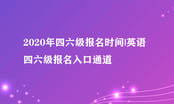 2020年四六级报名时间|英语四六级报名入口通道