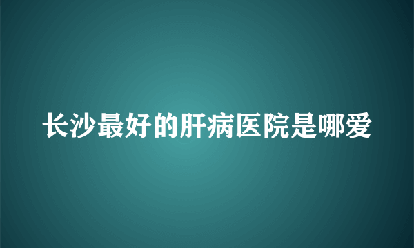 长沙最好的肝病医院是哪爱