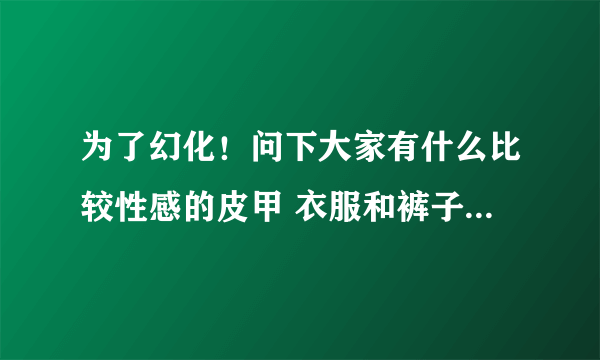 为了幻化！问下大家有什么比较性感的皮甲 衣服和裤子要露一点的啦