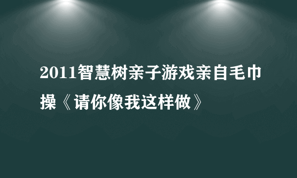 2011智慧树亲子游戏亲自毛巾操《请你像我这样做》