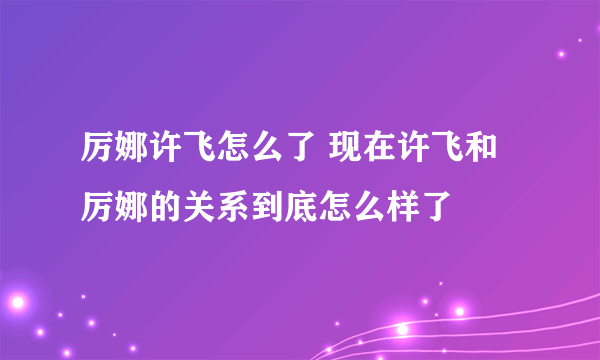 厉娜许飞怎么了 现在许飞和厉娜的关系到底怎么样了