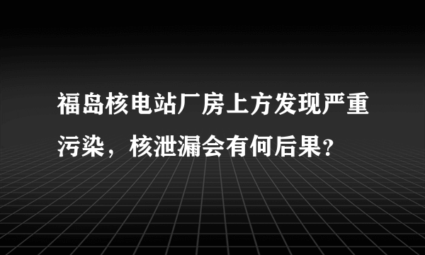 福岛核电站厂房上方发现严重污染，核泄漏会有何后果？