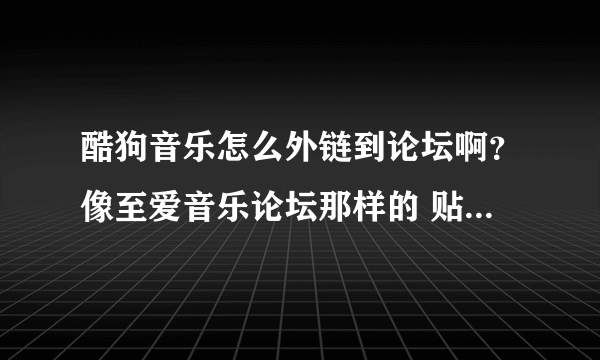 酷狗音乐怎么外链到论坛啊？像至爱音乐论坛那样的 贴子有个很小很小的播放器，知道的教下我啊啊啊啊！