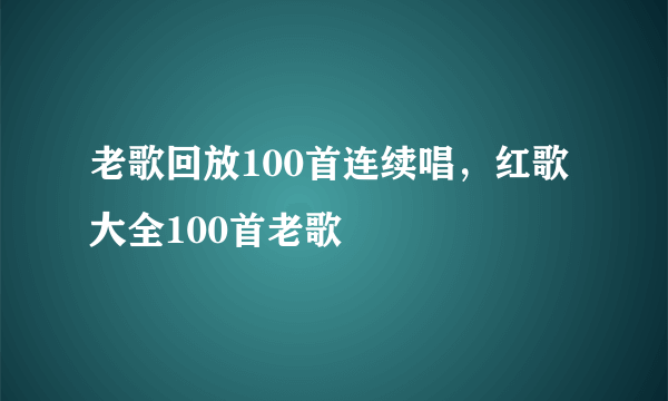 老歌回放100首连续唱，红歌大全100首老歌