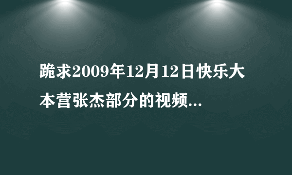 跪求2009年12月12日快乐大本营张杰部分的视频，最好是mp4格式的。或者你发给我，我自己转格式也可以。