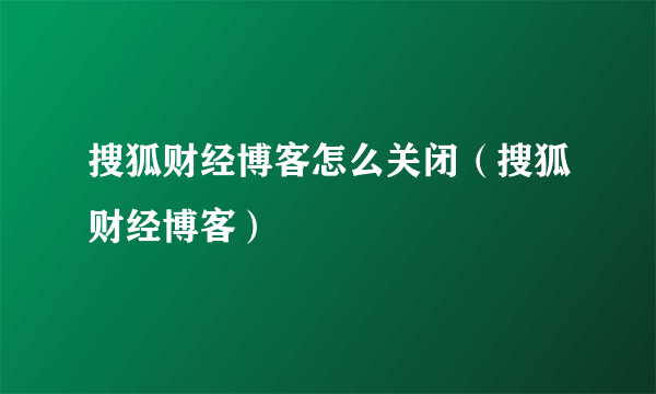 搜狐财经博客怎么关闭（搜狐财经博客）