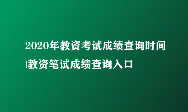 2020年教资考试成绩查询时间|教资笔试成绩查询入口