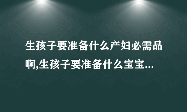 生孩子要准备什么产妇必需品啊,生孩子要准备什么宝宝必需品啊,生孩子要准备什么宝宝哺乳用品啊