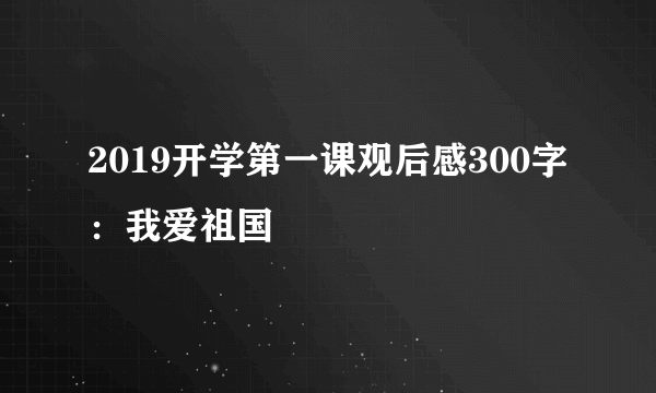 2019开学第一课观后感300字：我爱祖国