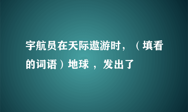 宇航员在天际遨游时，（填看的词语）地球 ，发出了