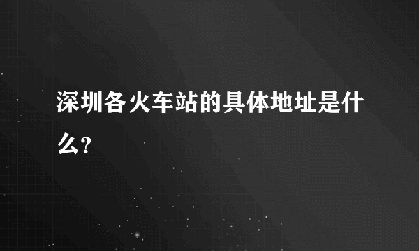 深圳各火车站的具体地址是什么？