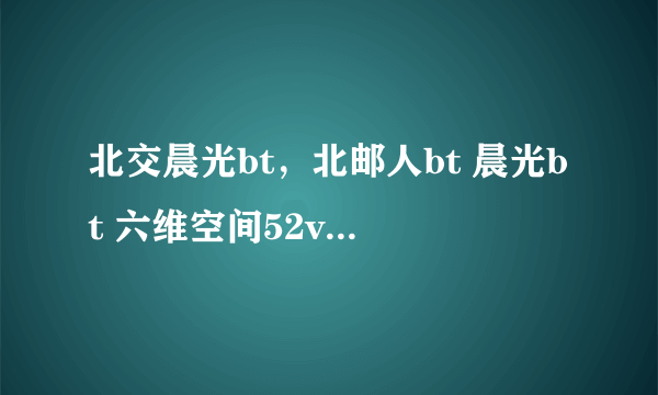 北交晨光bt，北邮人bt 晨光bt 六维空间52v6这几个pt站哪个最好