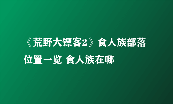 《荒野大镖客2》食人族部落位置一览 食人族在哪