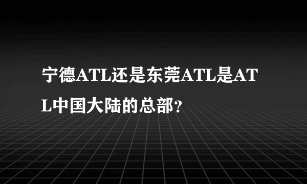 宁德ATL还是东莞ATL是ATL中国大陆的总部？