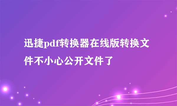 迅捷pdf转换器在线版转换文件不小心公开文件了