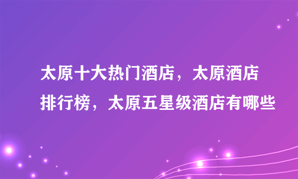 太原十大热门酒店，太原酒店排行榜，太原五星级酒店有哪些