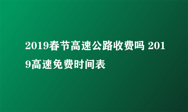 2019春节高速公路收费吗 2019高速免费时间表