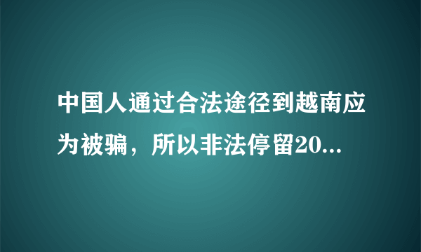 中国人通过合法途径到越南应为被骗，所以非法停留20天。怎么回国，会有什么惩罚