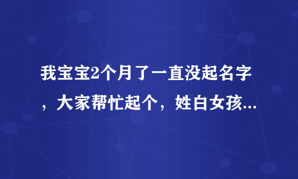 我宝宝2个月了一直没起名字，大家帮忙起个，姓白女孩2010年农历5月24凌晨3:30生，阴历7月5号