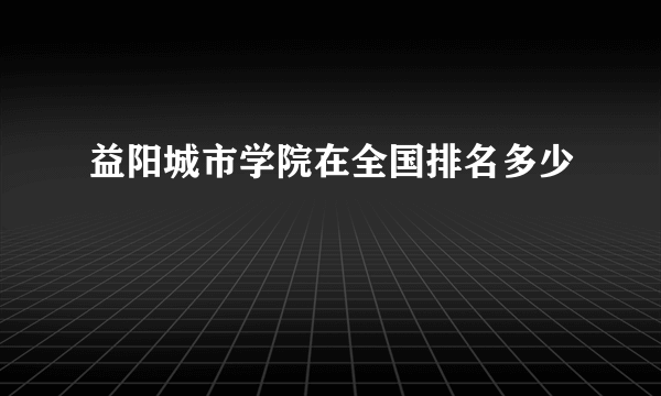 益阳城市学院在全国排名多少