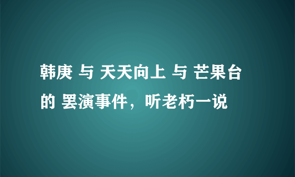 韩庚 与 天天向上 与 芒果台 的 罢演事件，听老朽一说