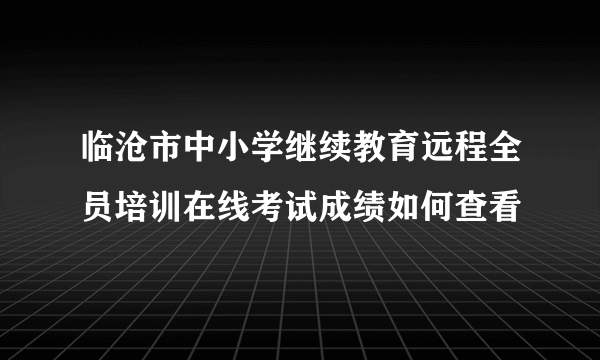 临沧市中小学继续教育远程全员培训在线考试成绩如何查看