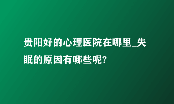 贵阳好的心理医院在哪里_失眠的原因有哪些呢?