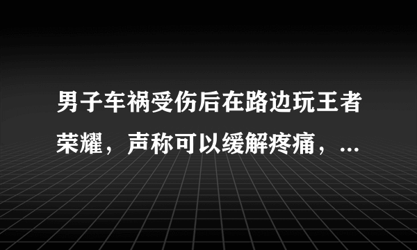 男子车祸受伤后在路边玩王者荣耀，声称可以缓解疼痛，如何看待他的行为？