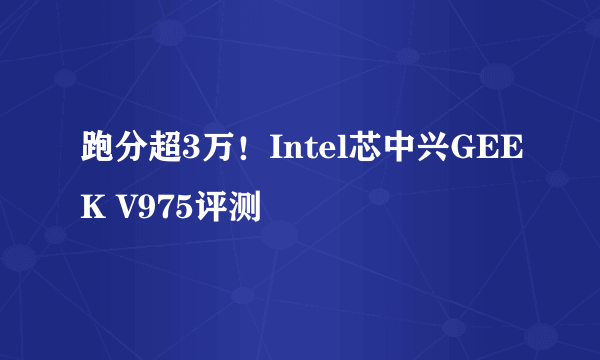 跑分超3万！Intel芯中兴GEEK V975评测