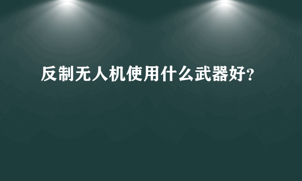 反制无人机使用什么武器好？