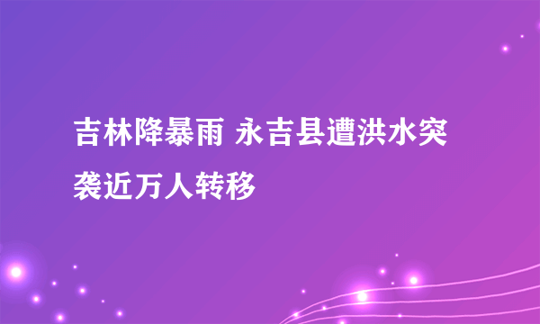 吉林降暴雨 永吉县遭洪水突袭近万人转移