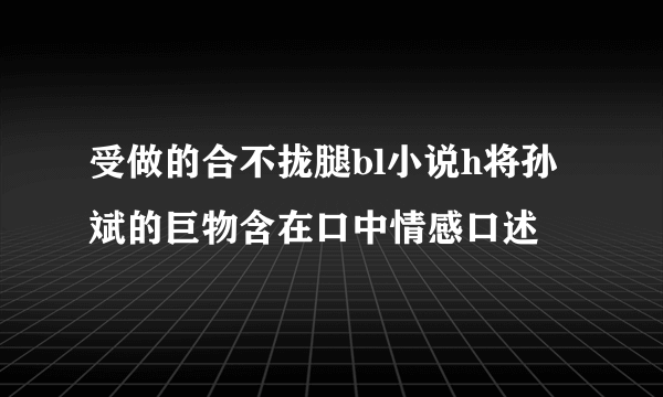 受做的合不拢腿bl小说h将孙斌的巨物含在口中情感口述