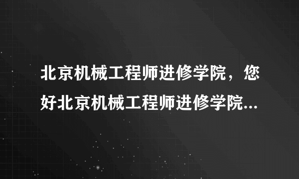 北京机械工程师进修学院，您好北京机械工程师进修学院怎么样啊校址在哪里改名为什么学