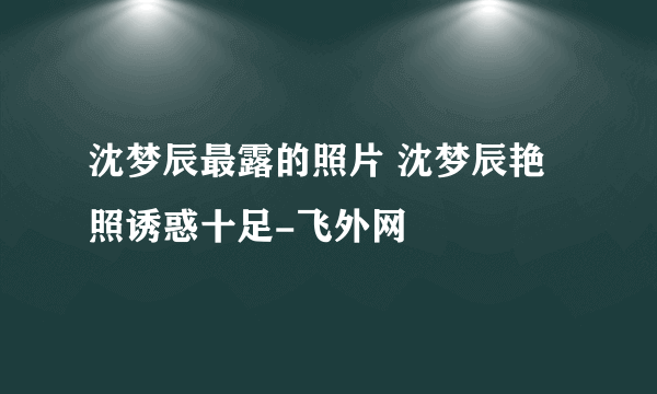 沈梦辰最露的照片 沈梦辰艳照诱惑十足-飞外网