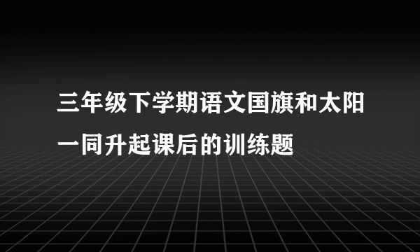 三年级下学期语文国旗和太阳一同升起课后的训练题