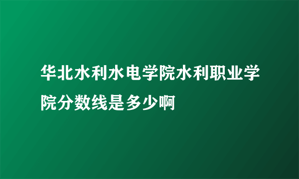 华北水利水电学院水利职业学院分数线是多少啊