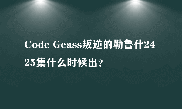 Code Geass叛逆的勒鲁什2425集什么时候出？