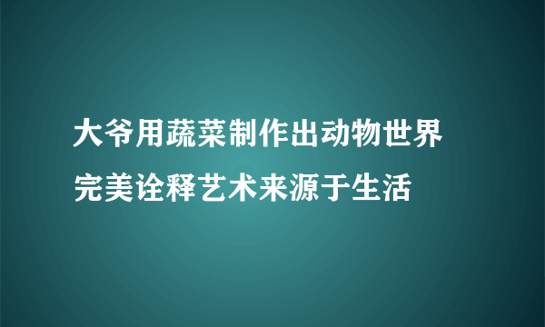 大爷用蔬菜制作出动物世界 完美诠释艺术来源于生活