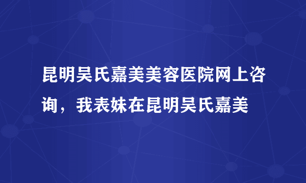 昆明吴氏嘉美美容医院网上咨询，我表妹在昆明吴氏嘉美