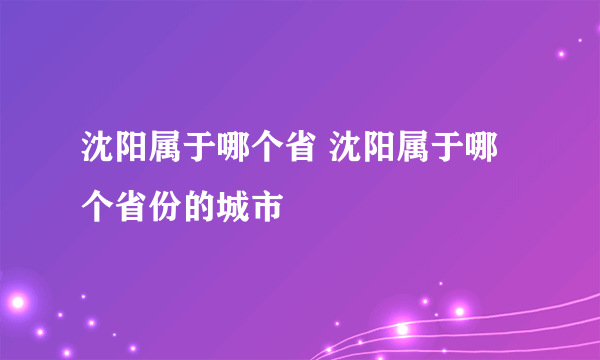 沈阳属于哪个省 沈阳属于哪个省份的城市