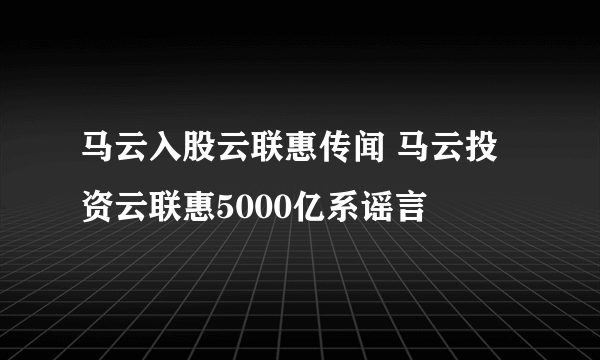 马云入股云联惠传闻 马云投资云联惠5000亿系谣言