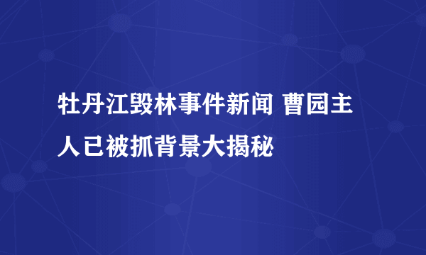 牡丹江毁林事件新闻 曹园主人已被抓背景大揭秘