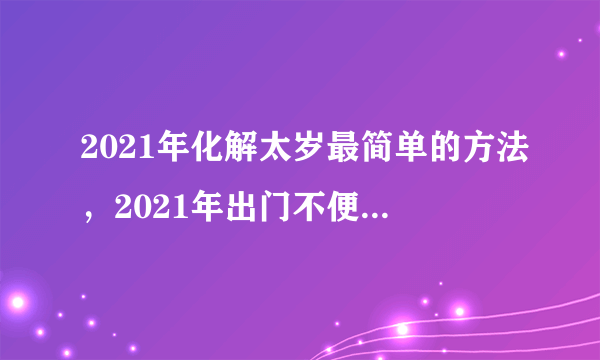 2021年化解太岁最简单的方法，2021年出门不便，有什么方法可以化太