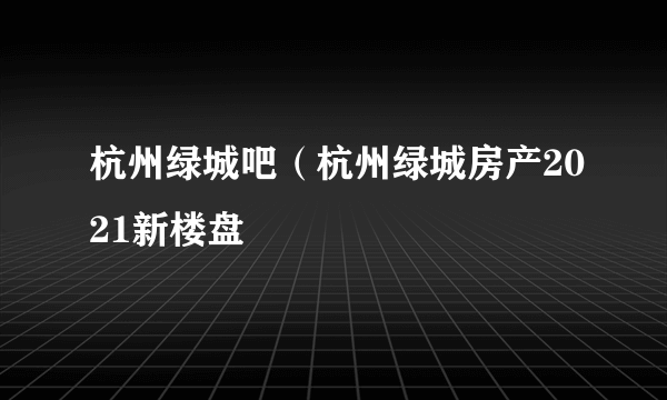 杭州绿城吧（杭州绿城房产2021新楼盘